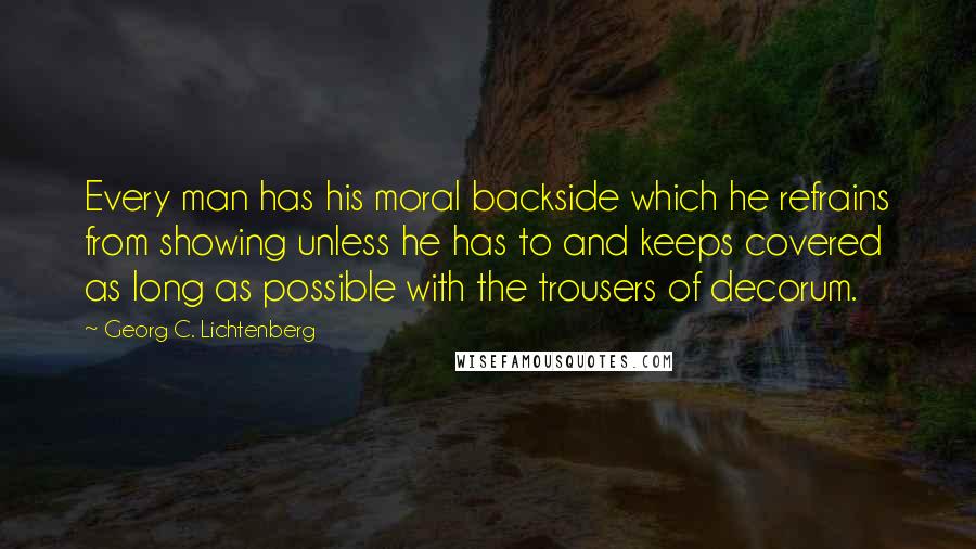 Georg C. Lichtenberg Quotes: Every man has his moral backside which he refrains from showing unless he has to and keeps covered as long as possible with the trousers of decorum.