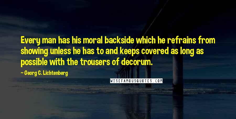 Georg C. Lichtenberg Quotes: Every man has his moral backside which he refrains from showing unless he has to and keeps covered as long as possible with the trousers of decorum.