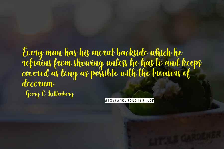 Georg C. Lichtenberg Quotes: Every man has his moral backside which he refrains from showing unless he has to and keeps covered as long as possible with the trousers of decorum.