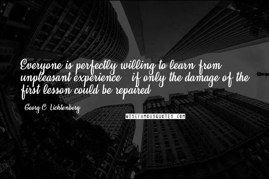 Georg C. Lichtenberg Quotes: Everyone is perfectly willing to learn from unpleasant experience - if only the damage of the first lesson could be repaired.