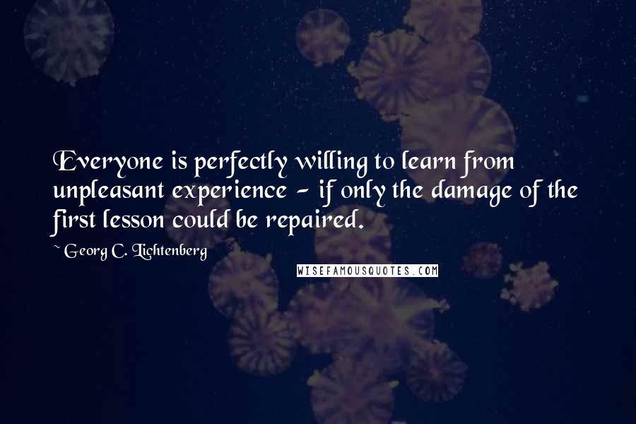 Georg C. Lichtenberg Quotes: Everyone is perfectly willing to learn from unpleasant experience - if only the damage of the first lesson could be repaired.