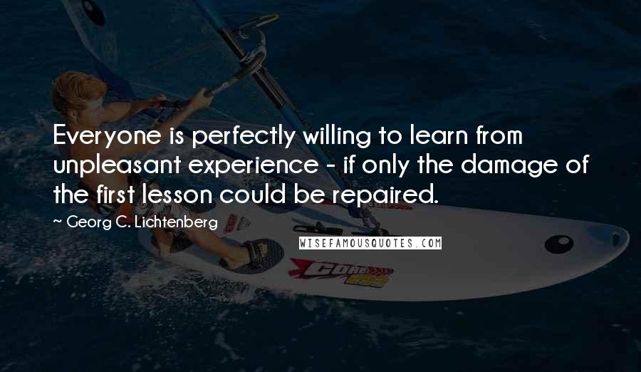 Georg C. Lichtenberg Quotes: Everyone is perfectly willing to learn from unpleasant experience - if only the damage of the first lesson could be repaired.