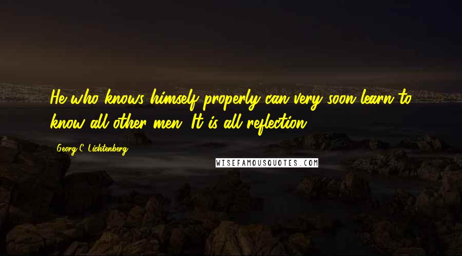 Georg C. Lichtenberg Quotes: He who knows himself properly can very soon learn to know all other men. It is all reflection.