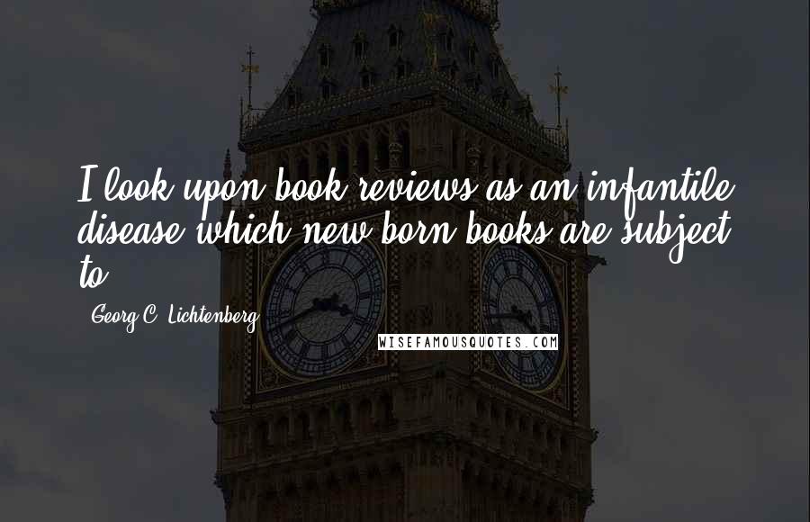 Georg C. Lichtenberg Quotes: I look upon book reviews as an infantile disease which new-born books are subject to.