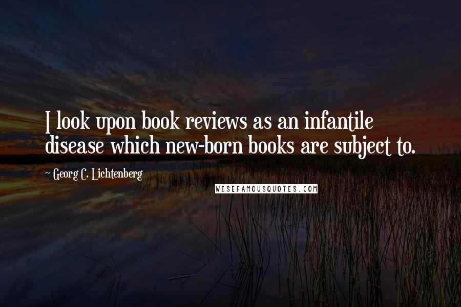 Georg C. Lichtenberg Quotes: I look upon book reviews as an infantile disease which new-born books are subject to.