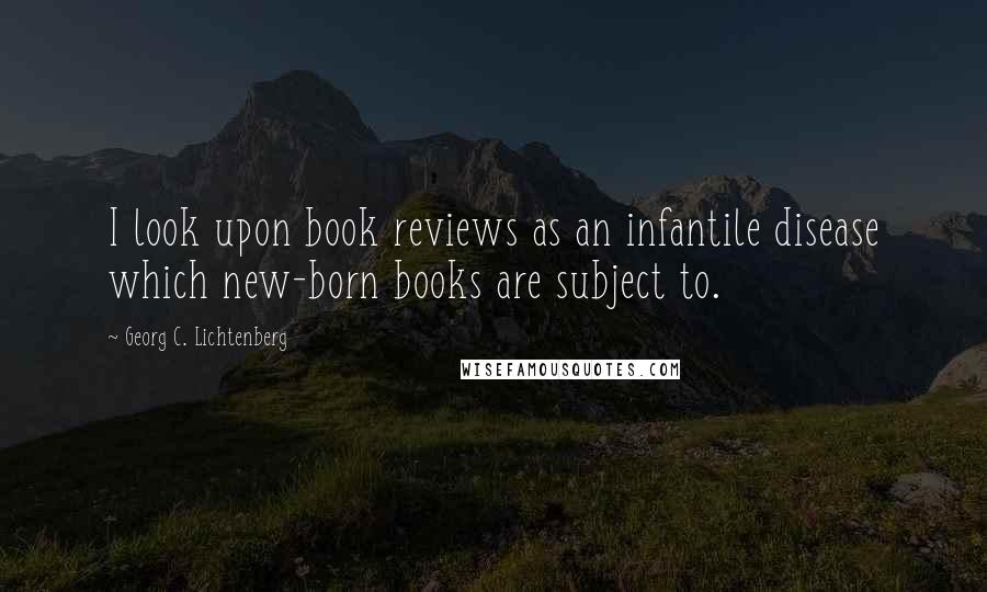 Georg C. Lichtenberg Quotes: I look upon book reviews as an infantile disease which new-born books are subject to.