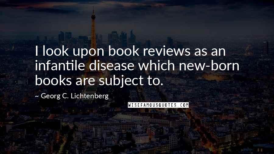 Georg C. Lichtenberg Quotes: I look upon book reviews as an infantile disease which new-born books are subject to.