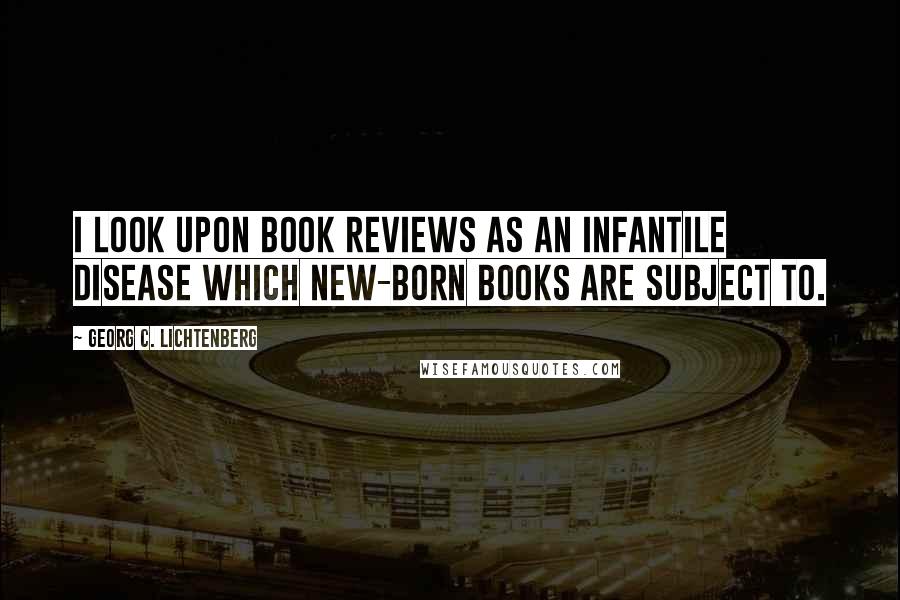 Georg C. Lichtenberg Quotes: I look upon book reviews as an infantile disease which new-born books are subject to.