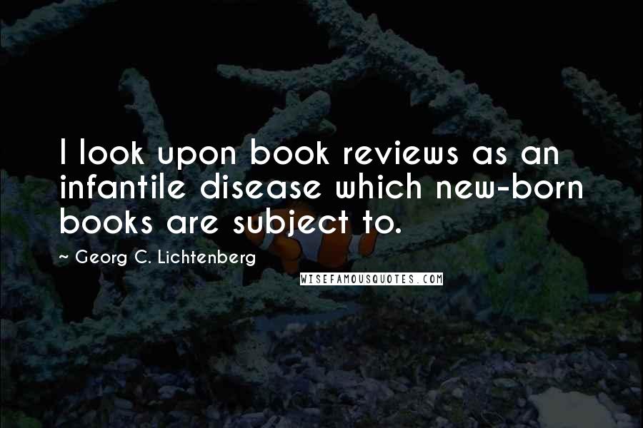 Georg C. Lichtenberg Quotes: I look upon book reviews as an infantile disease which new-born books are subject to.