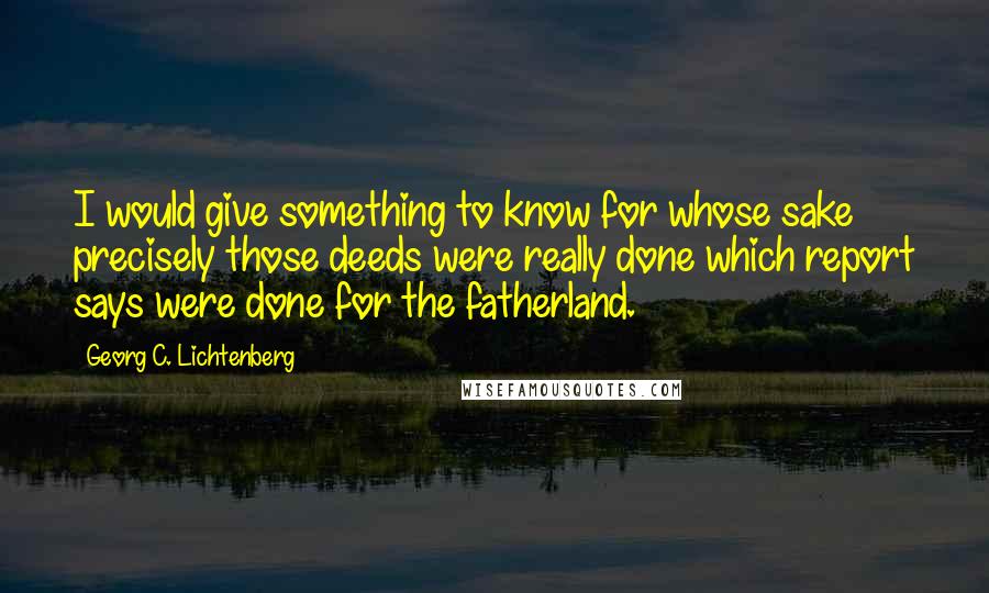 Georg C. Lichtenberg Quotes: I would give something to know for whose sake precisely those deeds were really done which report says were done for the fatherland.