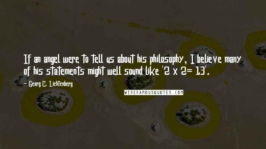 Georg C. Lichtenberg Quotes: If an angel were to tell us about his philosophy, I believe many of his statements might well sound like '2 x 2= 13'.