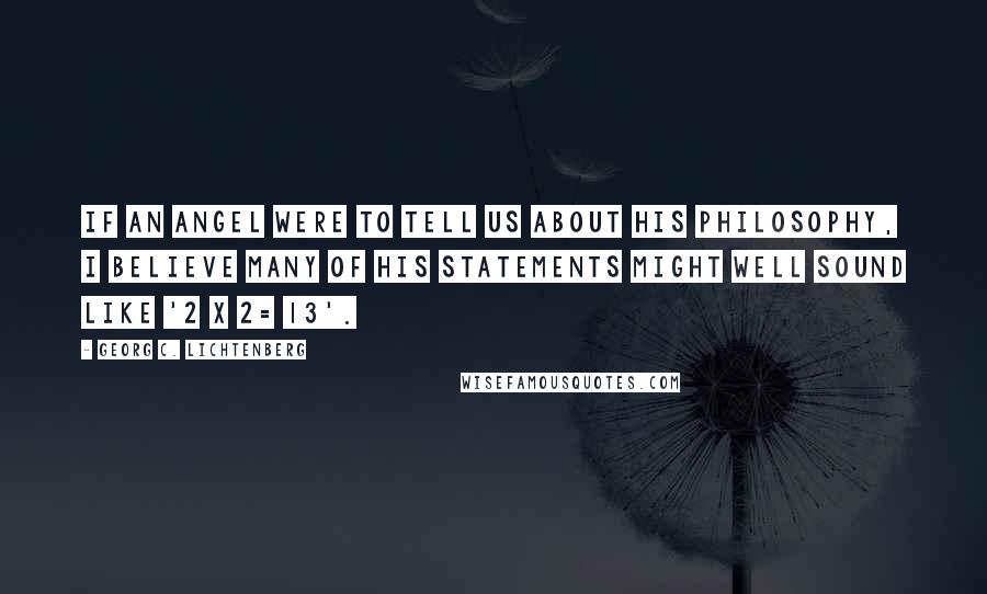 Georg C. Lichtenberg Quotes: If an angel were to tell us about his philosophy, I believe many of his statements might well sound like '2 x 2= 13'.