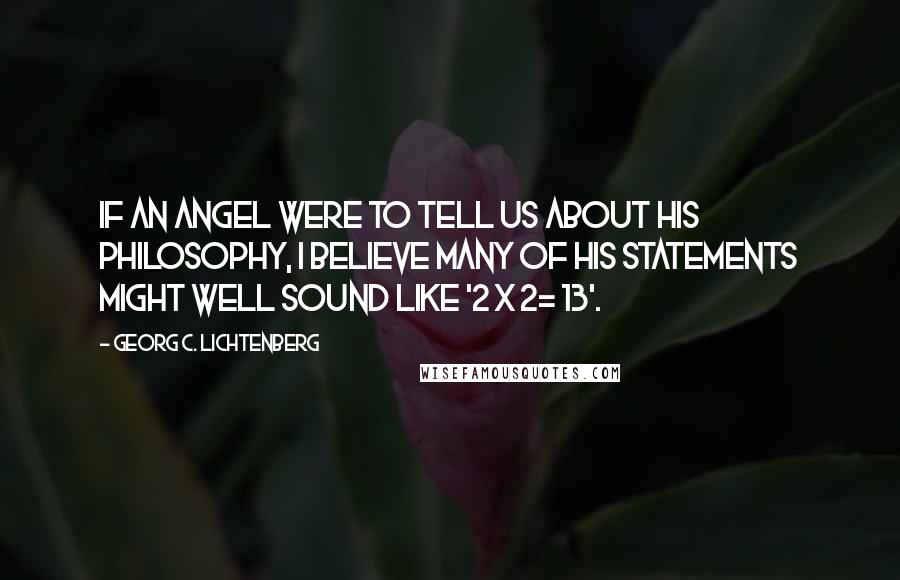 Georg C. Lichtenberg Quotes: If an angel were to tell us about his philosophy, I believe many of his statements might well sound like '2 x 2= 13'.