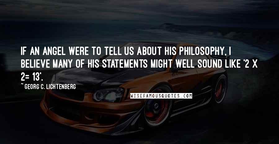 Georg C. Lichtenberg Quotes: If an angel were to tell us about his philosophy, I believe many of his statements might well sound like '2 x 2= 13'.