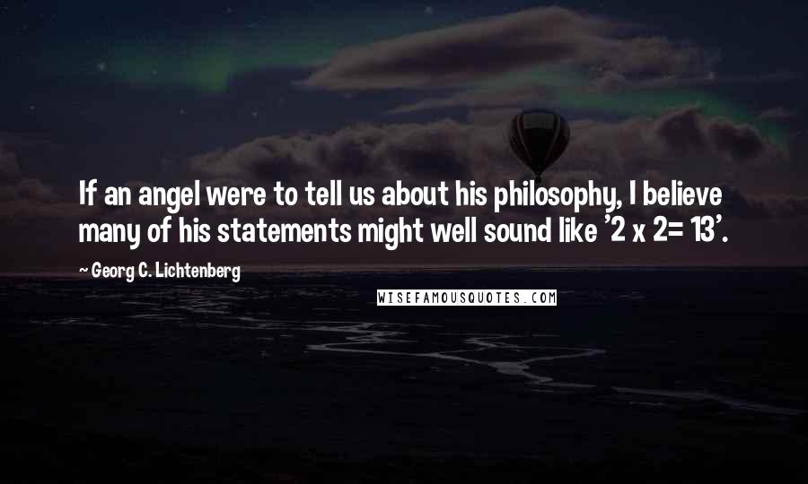 Georg C. Lichtenberg Quotes: If an angel were to tell us about his philosophy, I believe many of his statements might well sound like '2 x 2= 13'.