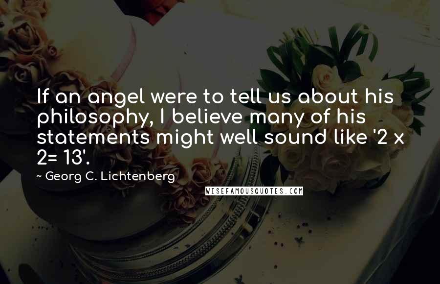 Georg C. Lichtenberg Quotes: If an angel were to tell us about his philosophy, I believe many of his statements might well sound like '2 x 2= 13'.