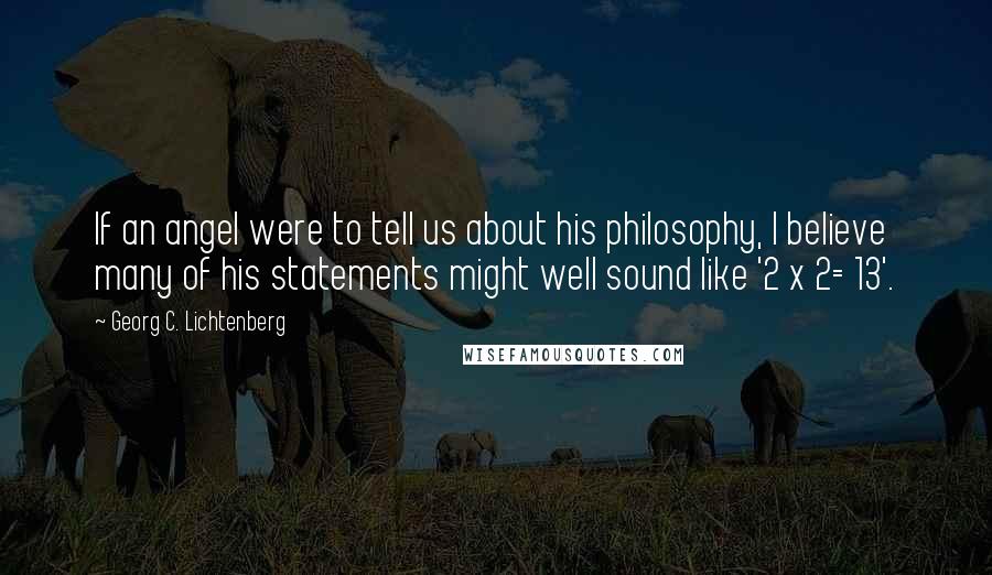 Georg C. Lichtenberg Quotes: If an angel were to tell us about his philosophy, I believe many of his statements might well sound like '2 x 2= 13'.