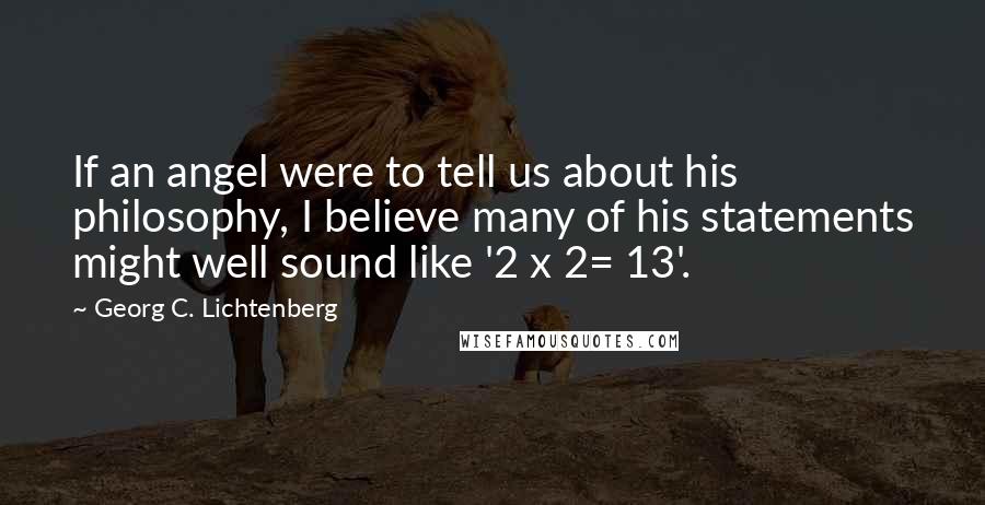 Georg C. Lichtenberg Quotes: If an angel were to tell us about his philosophy, I believe many of his statements might well sound like '2 x 2= 13'.