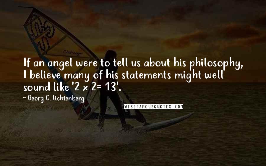 Georg C. Lichtenberg Quotes: If an angel were to tell us about his philosophy, I believe many of his statements might well sound like '2 x 2= 13'.