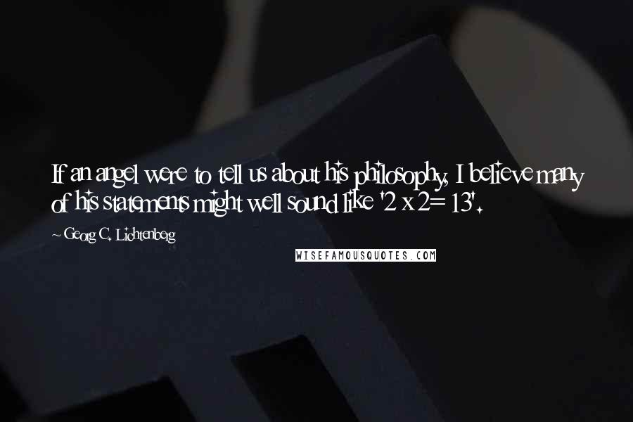 Georg C. Lichtenberg Quotes: If an angel were to tell us about his philosophy, I believe many of his statements might well sound like '2 x 2= 13'.