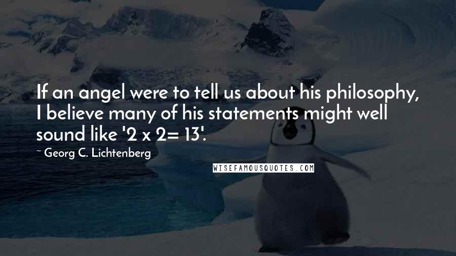 Georg C. Lichtenberg Quotes: If an angel were to tell us about his philosophy, I believe many of his statements might well sound like '2 x 2= 13'.