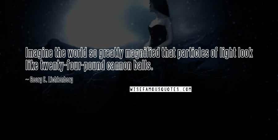 Georg C. Lichtenberg Quotes: Imagine the world so greatly magnified that particles of light look like twenty-four-pound cannon balls.