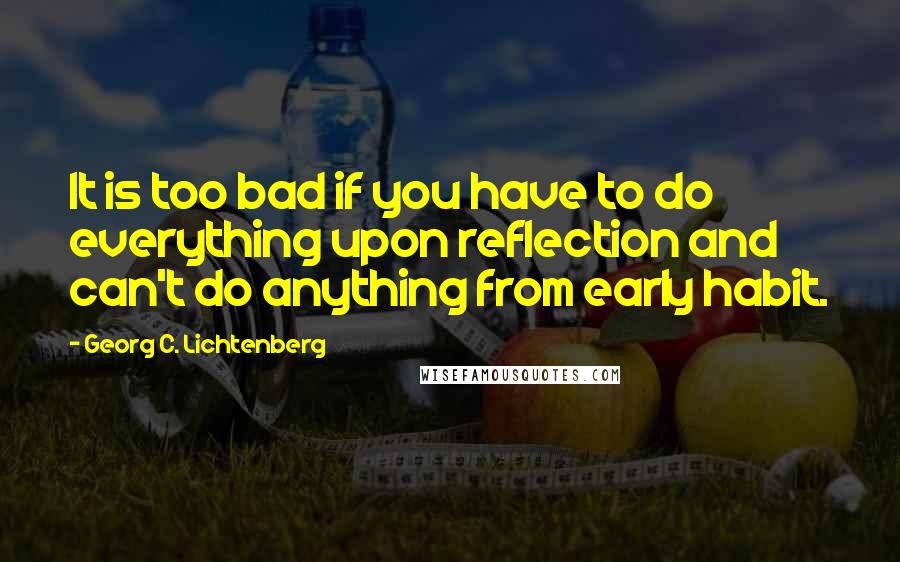 Georg C. Lichtenberg Quotes: It is too bad if you have to do everything upon reflection and can't do anything from early habit.