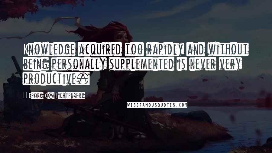 Georg C. Lichtenberg Quotes: Knowledge acquired too rapidly and without being personally supplemented is never very productive.