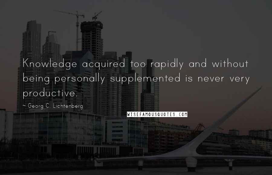 Georg C. Lichtenberg Quotes: Knowledge acquired too rapidly and without being personally supplemented is never very productive.