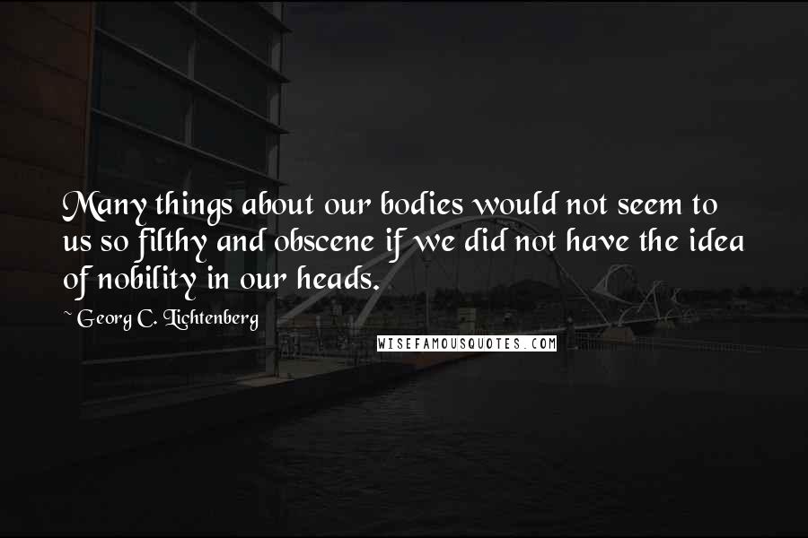 Georg C. Lichtenberg Quotes: Many things about our bodies would not seem to us so filthy and obscene if we did not have the idea of nobility in our heads.