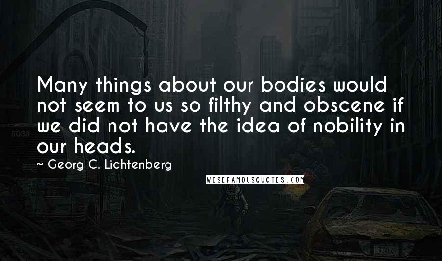 Georg C. Lichtenberg Quotes: Many things about our bodies would not seem to us so filthy and obscene if we did not have the idea of nobility in our heads.