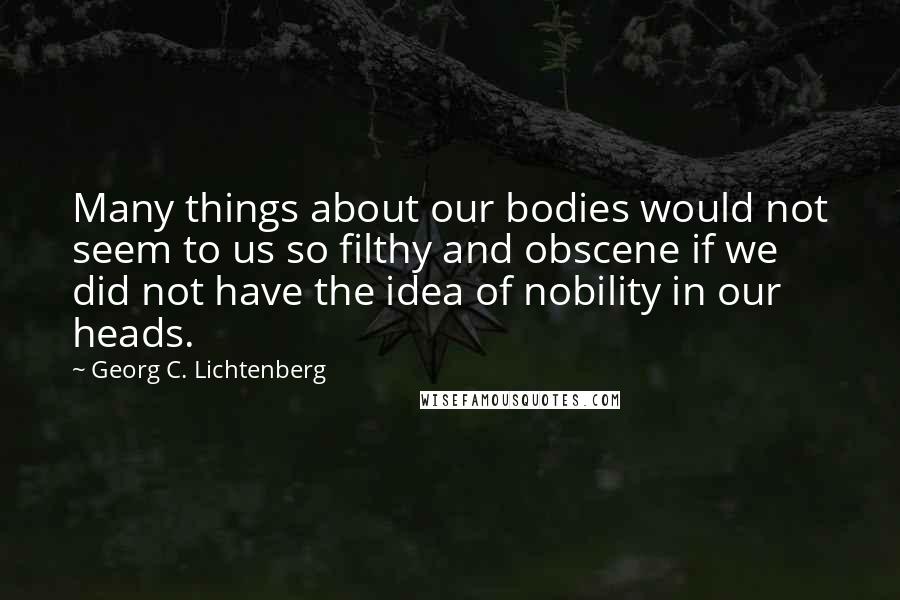 Georg C. Lichtenberg Quotes: Many things about our bodies would not seem to us so filthy and obscene if we did not have the idea of nobility in our heads.