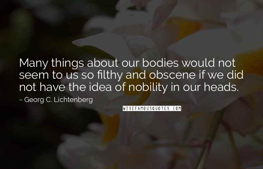 Georg C. Lichtenberg Quotes: Many things about our bodies would not seem to us so filthy and obscene if we did not have the idea of nobility in our heads.