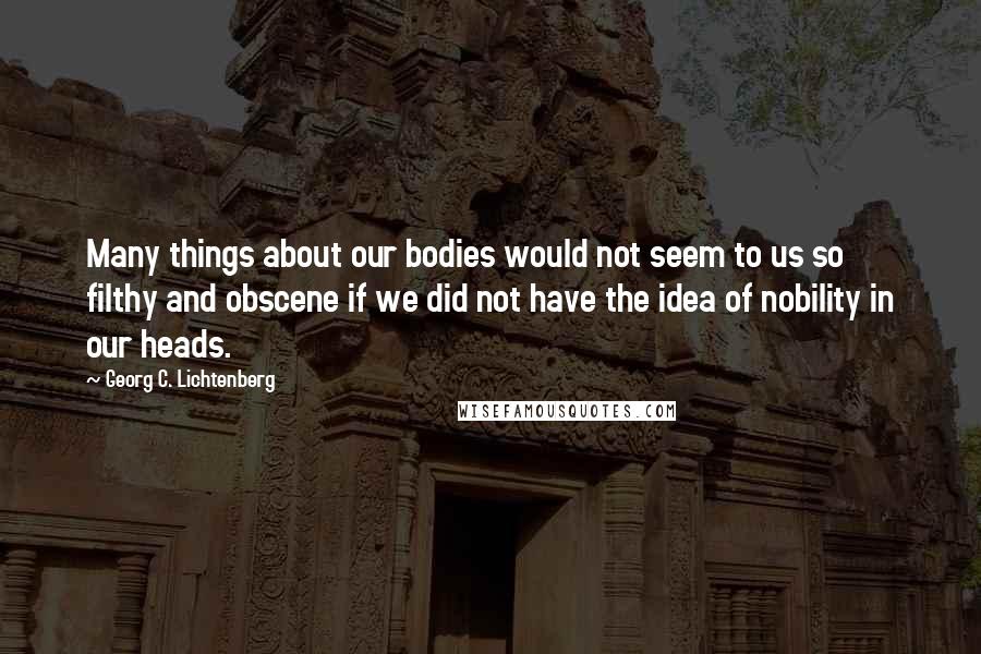 Georg C. Lichtenberg Quotes: Many things about our bodies would not seem to us so filthy and obscene if we did not have the idea of nobility in our heads.