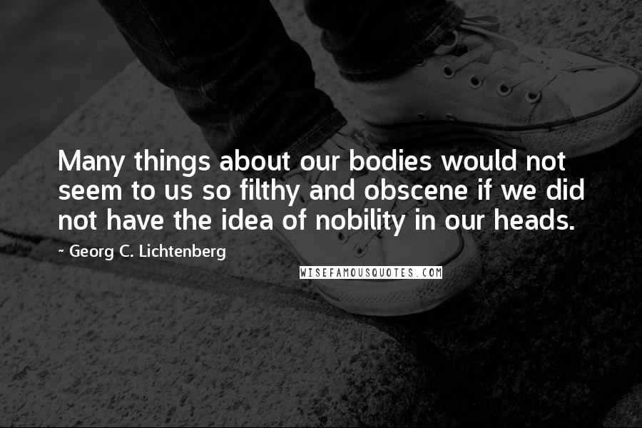Georg C. Lichtenberg Quotes: Many things about our bodies would not seem to us so filthy and obscene if we did not have the idea of nobility in our heads.