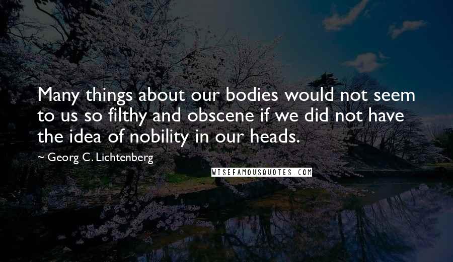 Georg C. Lichtenberg Quotes: Many things about our bodies would not seem to us so filthy and obscene if we did not have the idea of nobility in our heads.