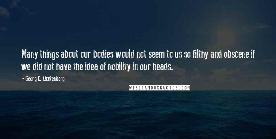 Georg C. Lichtenberg Quotes: Many things about our bodies would not seem to us so filthy and obscene if we did not have the idea of nobility in our heads.