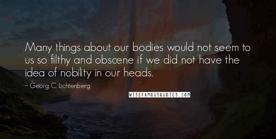 Georg C. Lichtenberg Quotes: Many things about our bodies would not seem to us so filthy and obscene if we did not have the idea of nobility in our heads.