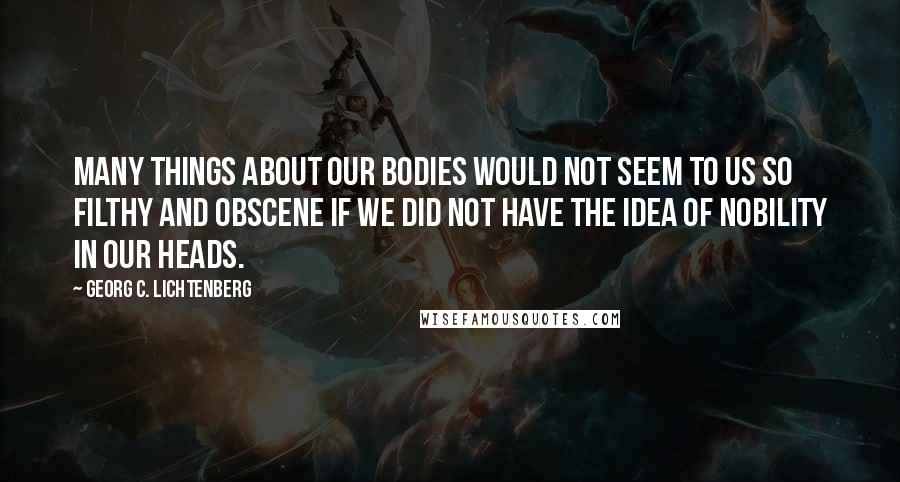 Georg C. Lichtenberg Quotes: Many things about our bodies would not seem to us so filthy and obscene if we did not have the idea of nobility in our heads.