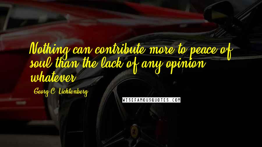 Georg C. Lichtenberg Quotes: Nothing can contribute more to peace of soul than the lack of any opinion whatever.