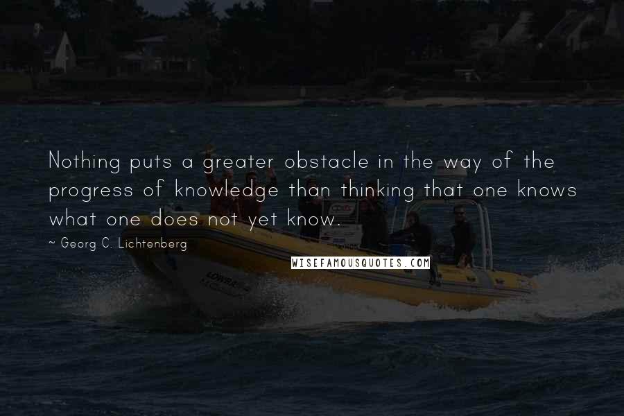 Georg C. Lichtenberg Quotes: Nothing puts a greater obstacle in the way of the progress of knowledge than thinking that one knows what one does not yet know.