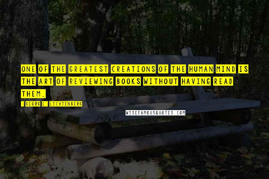 Georg C. Lichtenberg Quotes: One of the greatest creations of the human mind is the art of reviewing books without having read them.