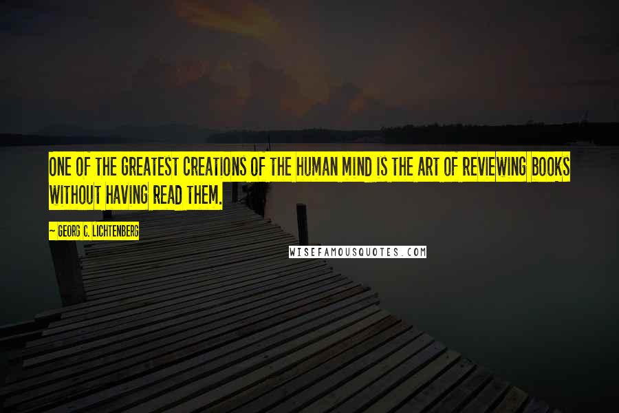 Georg C. Lichtenberg Quotes: One of the greatest creations of the human mind is the art of reviewing books without having read them.