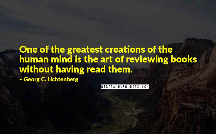 Georg C. Lichtenberg Quotes: One of the greatest creations of the human mind is the art of reviewing books without having read them.