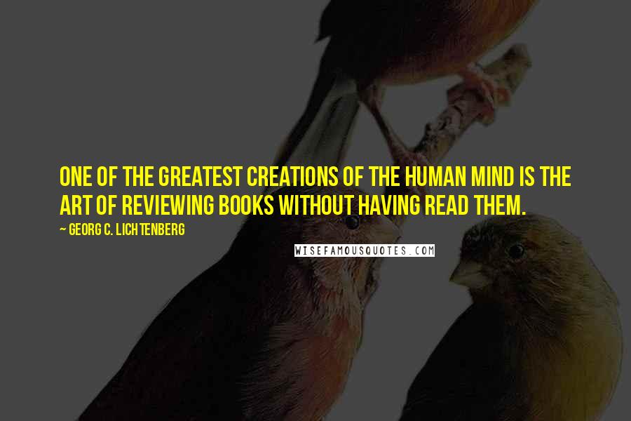 Georg C. Lichtenberg Quotes: One of the greatest creations of the human mind is the art of reviewing books without having read them.