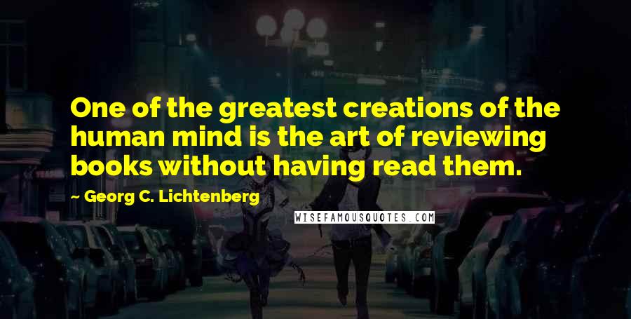 Georg C. Lichtenberg Quotes: One of the greatest creations of the human mind is the art of reviewing books without having read them.