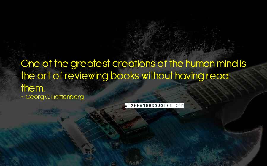 Georg C. Lichtenberg Quotes: One of the greatest creations of the human mind is the art of reviewing books without having read them.