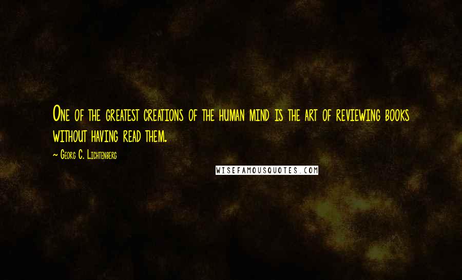 Georg C. Lichtenberg Quotes: One of the greatest creations of the human mind is the art of reviewing books without having read them.