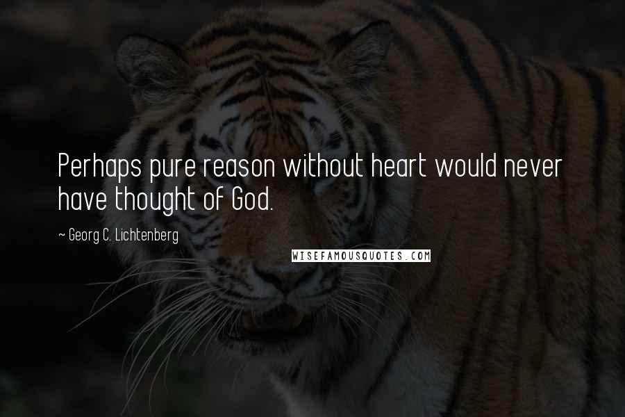Georg C. Lichtenberg Quotes: Perhaps pure reason without heart would never have thought of God.