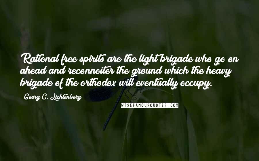 Georg C. Lichtenberg Quotes: Rational free spirits are the light brigade who go on ahead and reconnoiter the ground which the heavy brigade of the orthodox will eventually occupy.